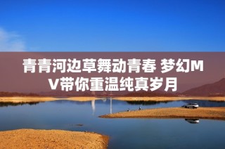 青青河边草舞动青春 梦幻MV带你重温纯真岁月