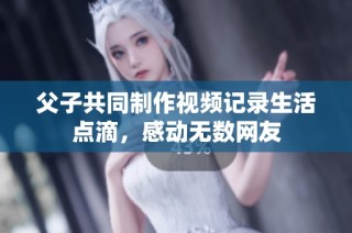 父子共同制作视频记录生活点滴，感动无数网友