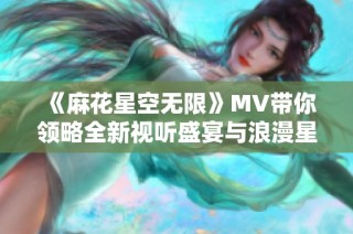 《麻花星空无限》MV带你领略全新视听盛宴与浪漫星空之旅