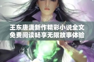 王东唐潇新作精彩小说全文免费阅读畅享无限故事体验