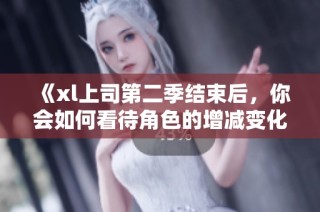 《xl上司第二季结束后，你会如何看待角色的增减变化》