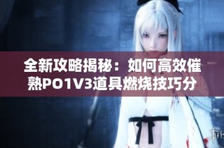 全新攻略揭秘：如何高效催熟PO1V3道具燃烧技巧分享