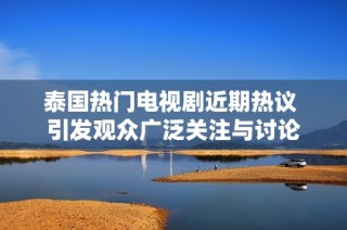 泰国热门电视剧近期热议 引发观众广泛关注与讨论