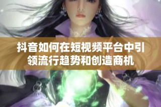 抖音如何在短视频平台中引领流行趋势和创造商机