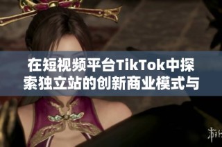 在短视频平台TikTok中探索独立站的创新商业模式与发展前景