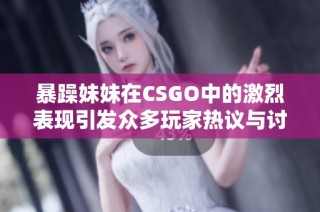 暴躁妹妹在CSGO中的激烈表现引发众多玩家热议与讨论