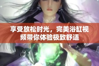 享受放松时光，完美浴缸视频带你体验极致舒适