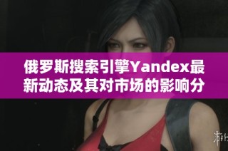 俄罗斯搜索引擎Yandex最新动态及其对市场的影响分析