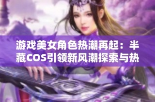 游戏美女角色热潮再起：半藏COS引领新风潮探索与热爱结合的魅力