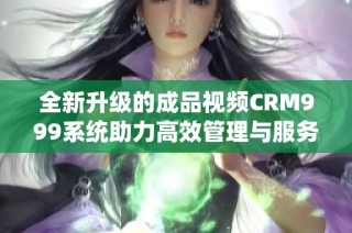 全新升级的成品视频CRM999系统助力高效管理与服务提升