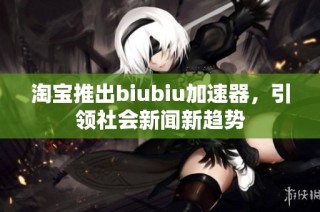 淘宝推出biubiu加速器，引领社会新闻新趋势