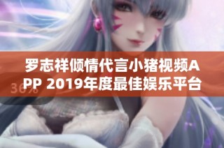 罗志祥倾情代言小猪视频APP 2019年度最佳娱乐平台推荐