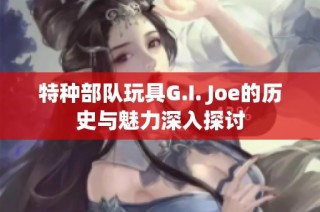 特种部队玩具G.I. Joe的历史与魅力深入探讨