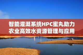 智能灌溉系统HPC蜜丸助力农业高效水资源管理与应用