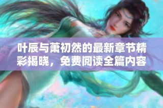 叶辰与萧初然的最新章节精彩揭晓，免费阅读全篇内容！