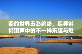 铜的世界五彩缤纷，探寻锵锵锵声中的不一样乐趣与魅力