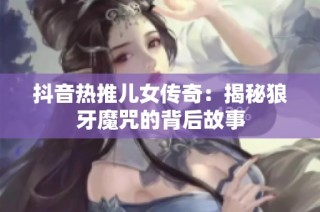 抖音热推儿女传奇：揭秘狼牙魔咒的背后故事