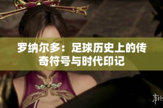 罗纳尔多：足球历史上的传奇符号与时代印记