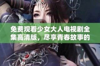 免费观看少女大人电视剧全集高清版，尽享青春故事的精彩！