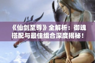 《仙剑至尊》全解析：御魂搭配与最佳组合深度揭秘！