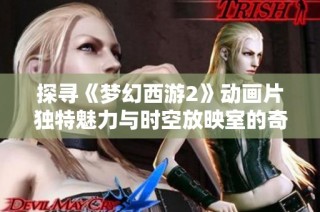 探寻《梦幻西游2》动画片独特魅力与时空放映室的奇幻体验