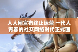 人人网宣布终止运营 一代人青春的社交网络时代正式画上句号