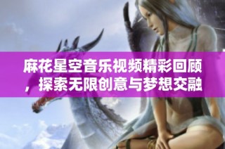 麻花星空音乐视频精彩回顾，探索无限创意与梦想交融之旅