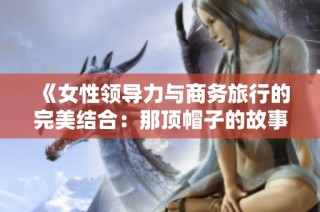 《女性领导力与商务旅行的完美结合：那顶帽子的故事》