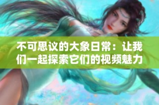 不可思议的大象日常：让我们一起探索它们的视频魅力与智慧