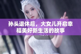 孙头退休后，大女儿开启幸福美好新生活的故事