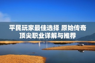 平民玩家最佳选择 原始传奇顶尖职业详解与推荐