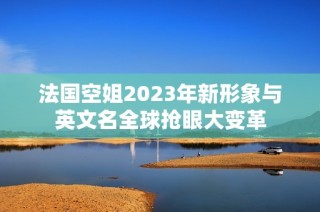 法国空姐2023年新形象与英文名全球抢眼大变革