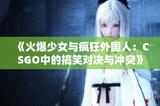 《火爆少女与疯狂外国人：CSGO中的搞笑对决与冲突》