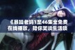 《暴躁老妈1至46集全免费在线播放，陪你笑谈生活琐事和亲情故事》