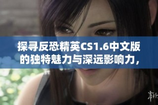 探寻反恐精英CS1.6中文版的独特魅力与深远影响力，唤醒无数玩家的经典回忆