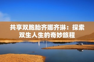 共享双胞胎齐娜齐琳：探索双生人生的奇妙旅程