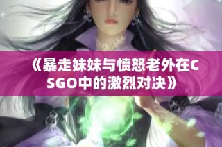 《暴走妹妹与愤怒老外在CSGO中的激烈对决》