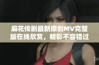 麻花传剧最新原创MV完整版在线欣赏，精彩不容错过