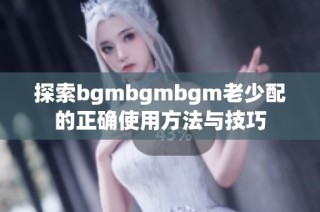 探索bgmbgmbgm老少配的正确使用方法与技巧