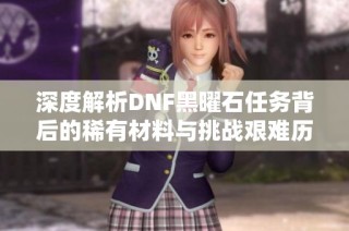 深度解析DNF黑曜石任务背后的稀有材料与挑战艰难历程