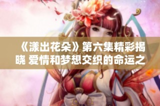 《漾出花朵》第六集精彩揭晓 爱情和梦想交织的命运之路