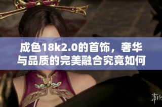 成色18k2.0的首饰，奢华与品质的完美融合究竟如何实现