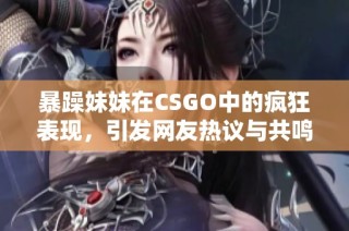 暴躁妹妹在CSGO中的疯狂表现，引发网友热议与共鸣