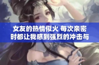 女友的热情似火 每次亲密时都让我感到强烈的冲击与享受