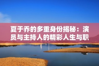 夏于乔的多重身份揭秘：演员与主持人的精彩人生与职业生涯全解析