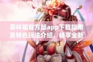 茶杯狐官方版app下载指南及特色玩法介绍，畅享全新游戏体验