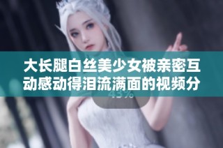 大长腿白丝美少女被亲密互动感动得泪流满面的视频分享