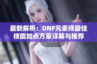 最新解析：DNF元素师最佳技能加点方案详解与推荐