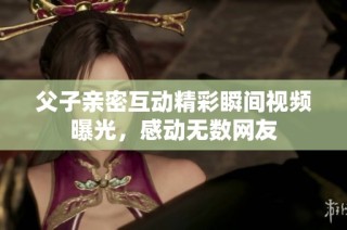 父子亲密互动精彩瞬间视频曝光，感动无数网友