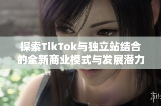 探索TikTok与独立站结合的全新商业模式与发展潜力